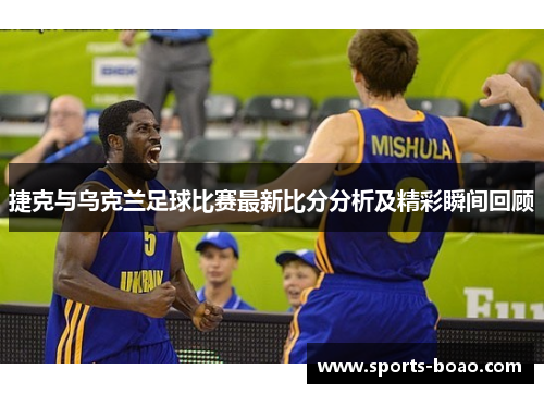 捷克与乌克兰足球比赛最新比分分析及精彩瞬间回顾